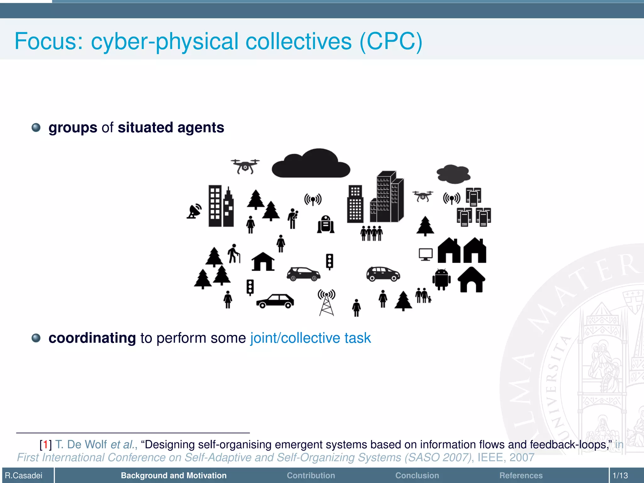 Focus: cyber-physical collectives (CPC)
groups of situated agents
coordinating to perform some joint/collective task
[1] T. De Wolf et al., “Designing self-organising emergent systems based on information flows and feedback-loops,” in
First International Conference on Self-Adaptive and Self-Organizing Systems (SASO 2007), IEEE, 2007
R.Casadei Background and Motivation Contribution Conclusion References 1/13
 
