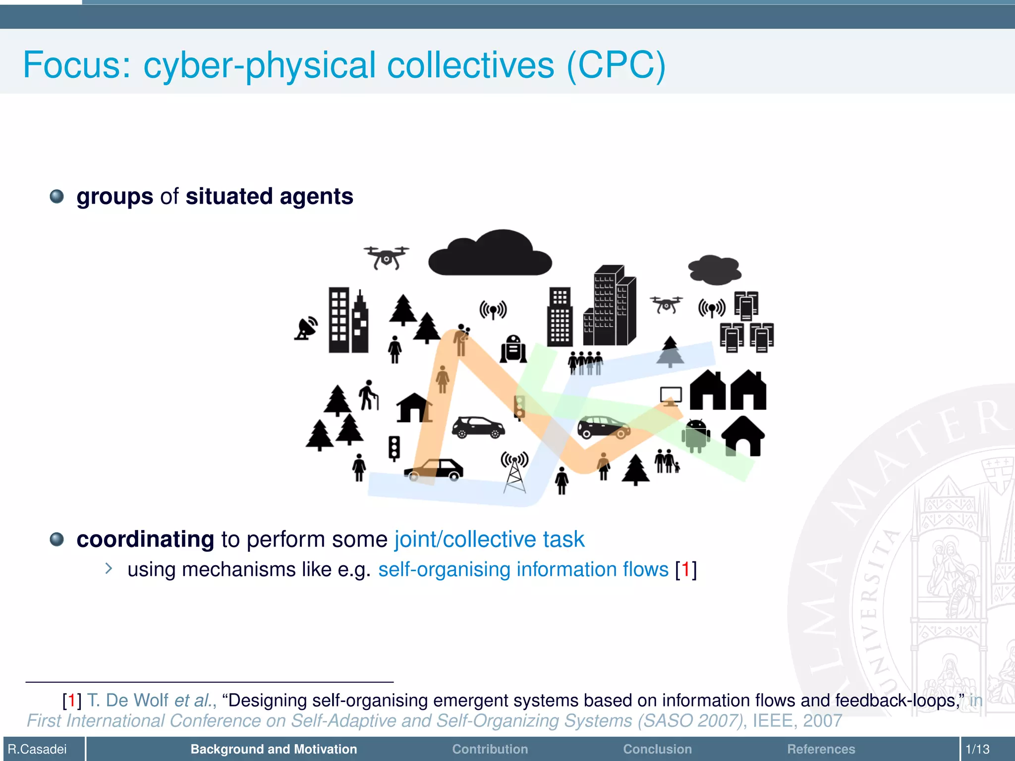 Focus: cyber-physical collectives (CPC)
groups of situated agents
coordinating to perform some joint/collective task
∠ using mechanisms like e.g. self-organising information flows [1]
[1] T. De Wolf et al., “Designing self-organising emergent systems based on information flows and feedback-loops,” in
First International Conference on Self-Adaptive and Self-Organizing Systems (SASO 2007), IEEE, 2007
R.Casadei Background and Motivation Contribution Conclusion References 1/13
 