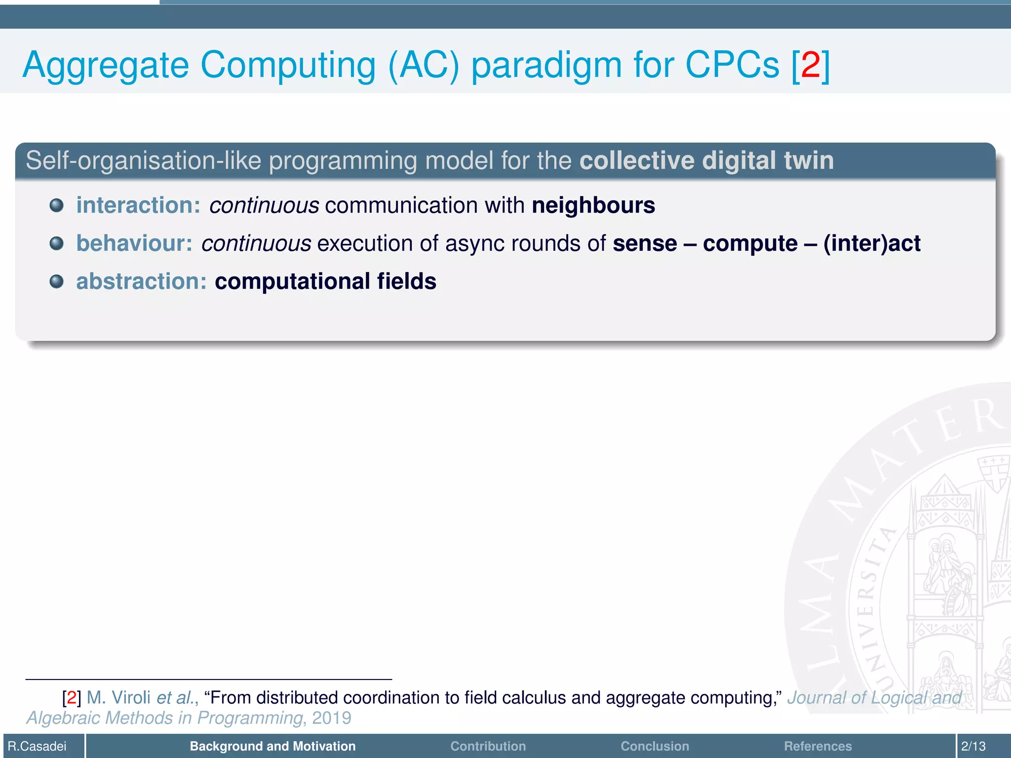 Aggregate Computing (AC) paradigm for CPCs [2]
Self-organisation-like programming model for the collective digital twin
interaction: continuous communication with neighbours
behaviour: continuous execution of async rounds of sense – compute – (inter)act
abstraction: computational fields
[2] M. Viroli et al., “From distributed coordination to field calculus and aggregate computing,” Journal of Logical and
Algebraic Methods in Programming, 2019
R.Casadei Background and Motivation Contribution Conclusion References 2/13
 