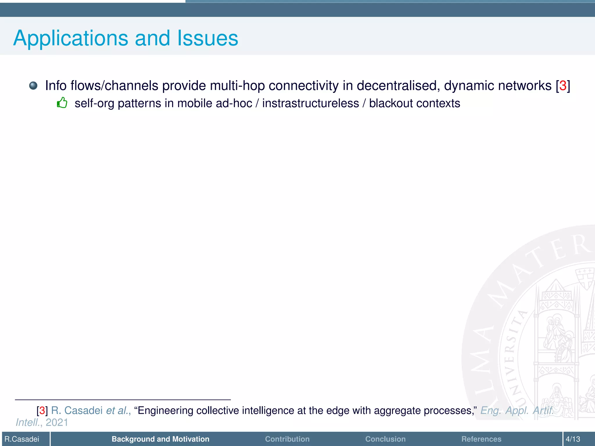 Applications and Issues
Info flows/channels provide multi-hop connectivity in decentralised, dynamic networks [3]
- self-org patterns in mobile ad-hoc / instrastructureless / blackout contexts
[3] R. Casadei et al., “Engineering collective intelligence at the edge with aggregate processes,” Eng. Appl. Artif.
Intell., 2021
R.Casadei Background and Motivation Contribution Conclusion References 4/13
 