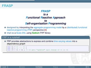 FRASP
FRASP
is a
Functional Reactive Approach
to
Self-organisation Programming
designed by interpreting the aggregate programming model by a (distributed) functional
reactive programming (FRP) perspective [6]
impl as a Scala DSL using Sodium FRP library
FRP in a nutshell
FRP provides abstractions to express and combine time-varying values into a
dependency graph
1 val v1 = /* ... */ ;
2 val v2 = /* ... */ ;
3 val v3 = v1 + v2 ; // v3 gets updated upon change of v1 or v2
R. Casadei Motivation Contribution Wrap-up References 6/16
 