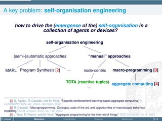 A key problem: self-organisation engineering
how to drive the (emergence of the) self-organisation in a
collection of agents or devices?
self-organisation engineering
(semi-)automatic approaches
MARL Program Synthesis [2] ...
“manual” approaches
node-centric
TOTA (reactive tuples)
...
macro-programming [3]
aggregate computing [4]
[2] G. Aguzzi, R. Casadei, and M. Viroli, “Towards reinforcement learning-based aggregate computing,” in
COORDINATION, ser. LNCS, Springer, 2022
[3] R. Casadei, “Macroprogramming: Concepts, state of the art, and opportunities of macroscopic behaviour
modelling,” ACM Comput. Surv., no. 13s, 2023
[4] J. Beal, D. Pianini, and M. Viroli, “Aggregate programming for the internet of things,” IEEE Computer, no. 9, 2015
R. Casadei Motivation Contribution Wrap-up References 3/16
 