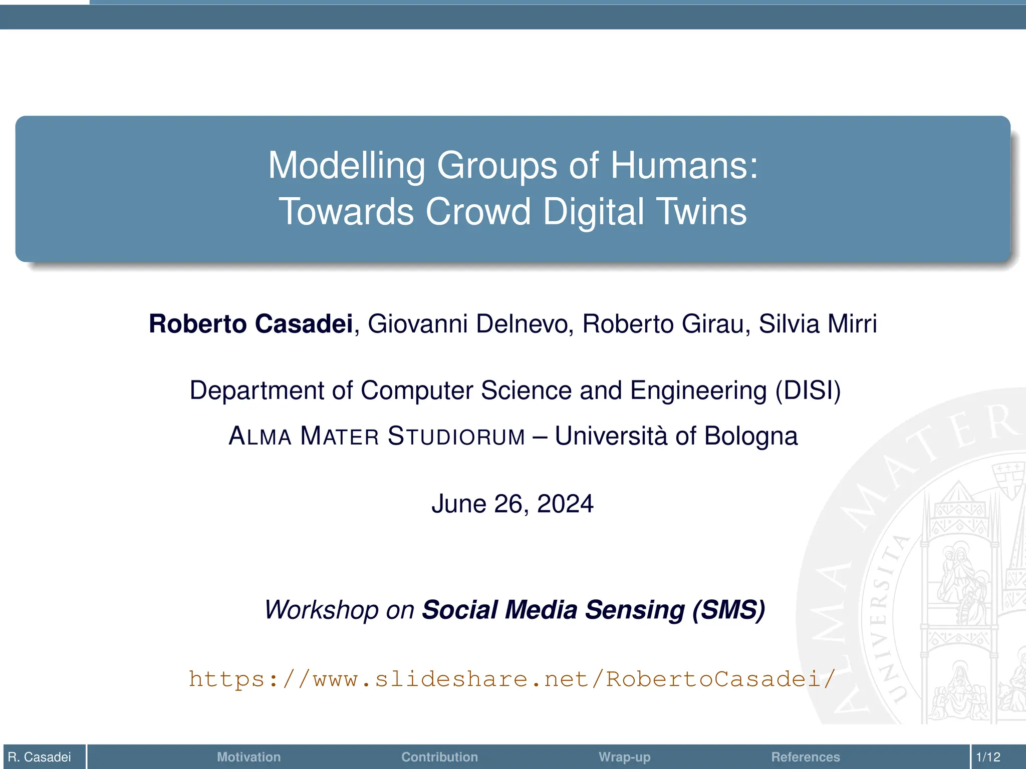 Modelling Groups of Humans:
Towards Crowd Digital Twins
Roberto Casadei, Giovanni Delnevo, Roberto Girau, Silvia Mirri
Department of Computer Science and Engineering (DISI)
ALMA MATER STUDIORUM – Università of Bologna
June 26, 2024
Workshop on Social Media Sensing (SMS)
https://www.slideshare.net/RobertoCasadei/
R. Casadei Motivation Contribution Wrap-up References 1/12
 