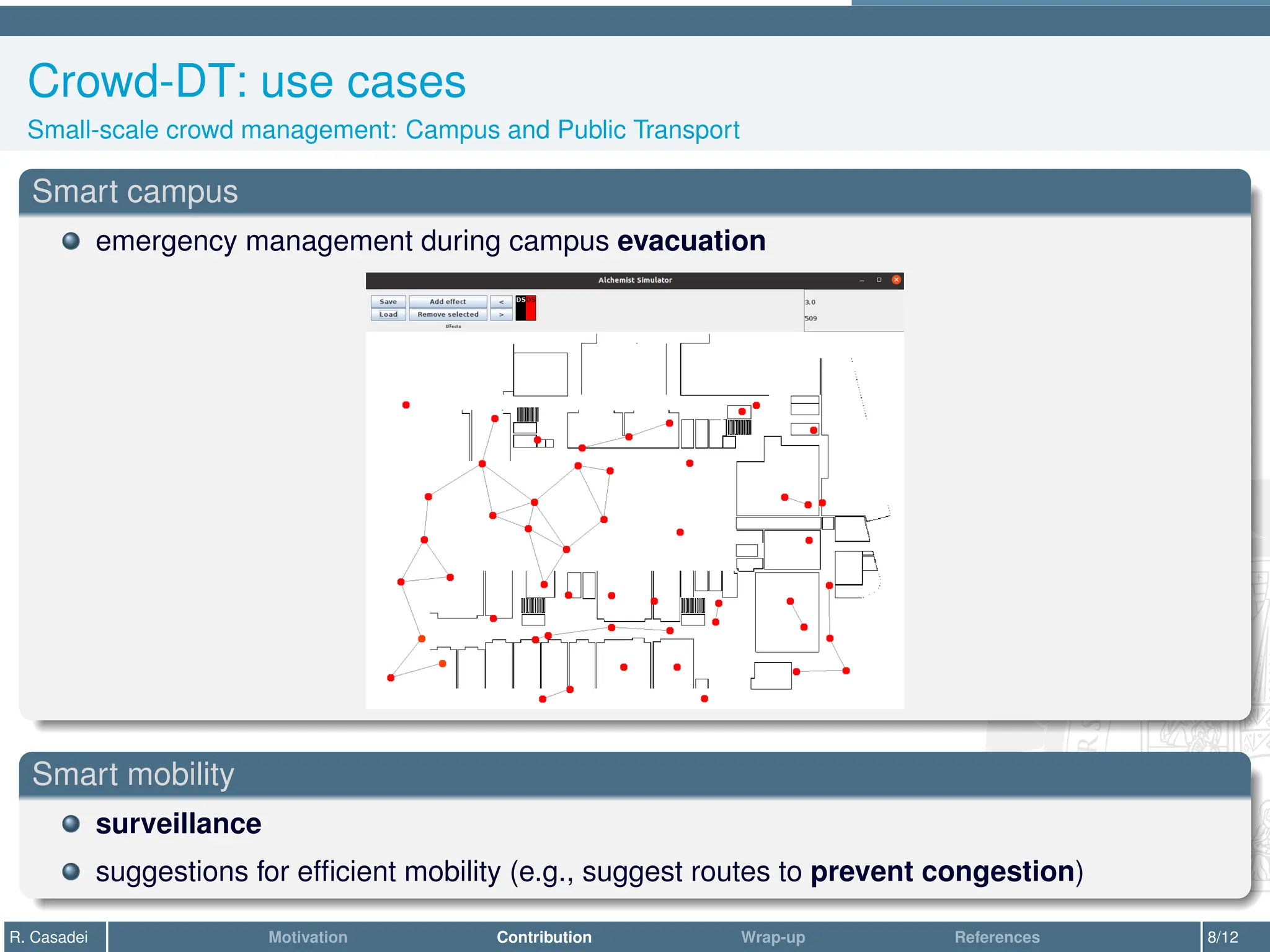 Crowd-DT: use cases
Small-scale crowd management: Campus and Public Transport
Smart campus
emergency management during campus evacuation
Smart mobility
surveillance
suggestions for efficient mobility (e.g., suggest routes to prevent congestion)
R. Casadei Motivation Contribution Wrap-up References 8/12
 