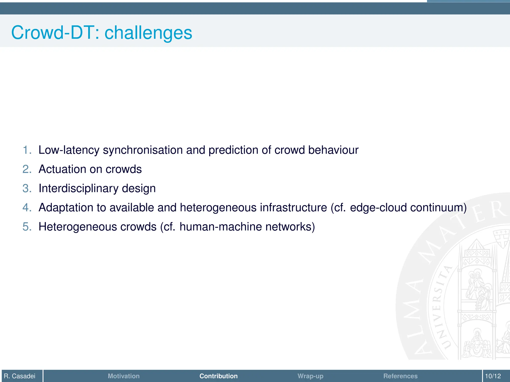 Crowd-DT: challenges
1. Low-latency synchronisation and prediction of crowd behaviour
2. Actuation on crowds
3. Interdisciplinary design
4. Adaptation to available and heterogeneous infrastructure (cf. edge-cloud continuum)
5. Heterogeneous crowds (cf. human-machine networks)
R. Casadei Motivation Contribution Wrap-up References 10/12
 