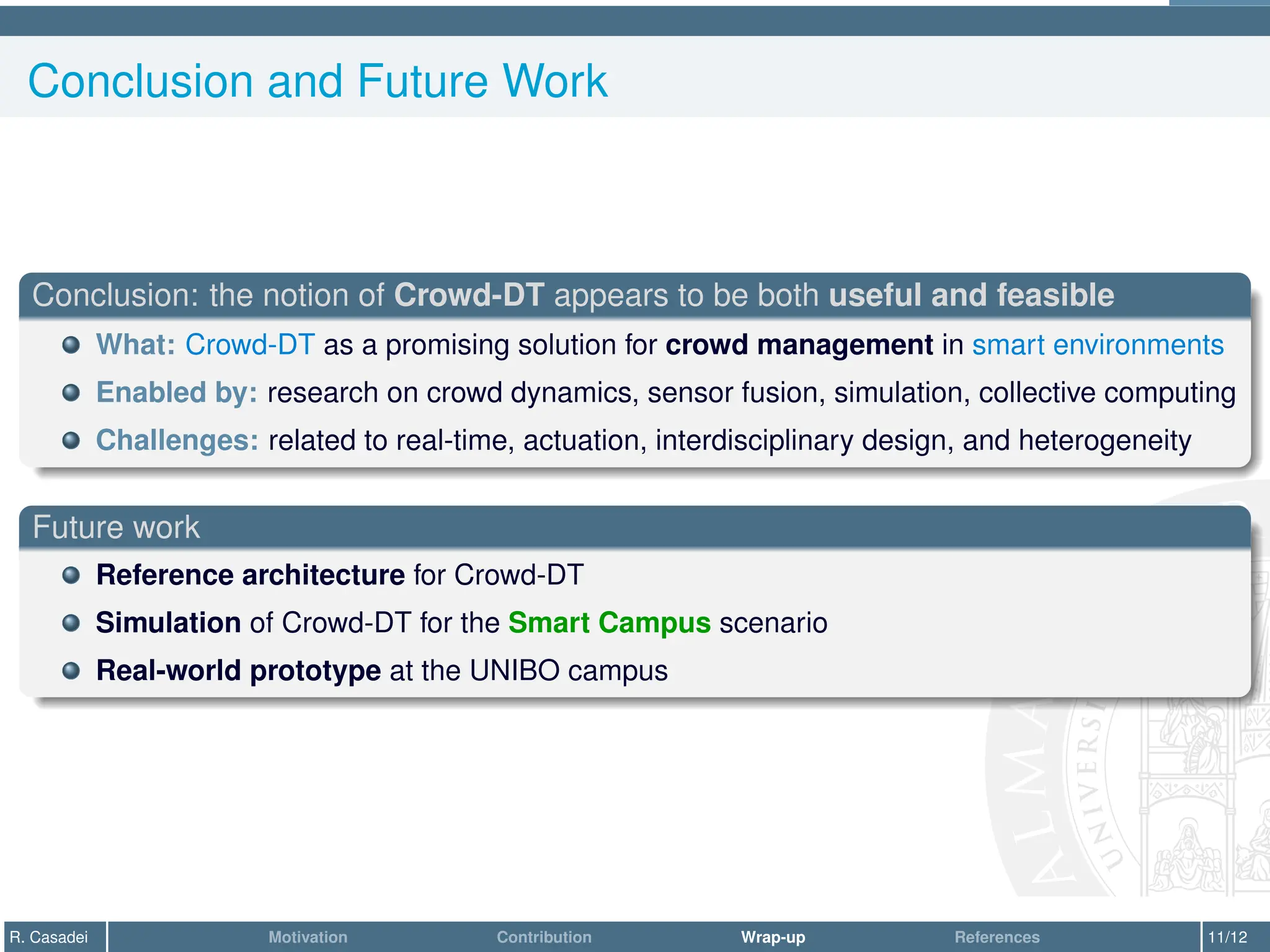 Conclusion and Future Work
Conclusion: the notion of Crowd-DT appears to be both useful and feasible
What: Crowd-DT as a promising solution for crowd management in smart environments
Enabled by: research on crowd dynamics, sensor fusion, simulation, collective computing
Challenges: related to real-time, actuation, interdisciplinary design, and heterogeneity
Future work
Reference architecture for Crowd-DT
Simulation of Crowd-DT for the Smart Campus scenario
Real-world prototype at the UNIBO campus
R. Casadei Motivation Contribution Wrap-up References 11/12
 