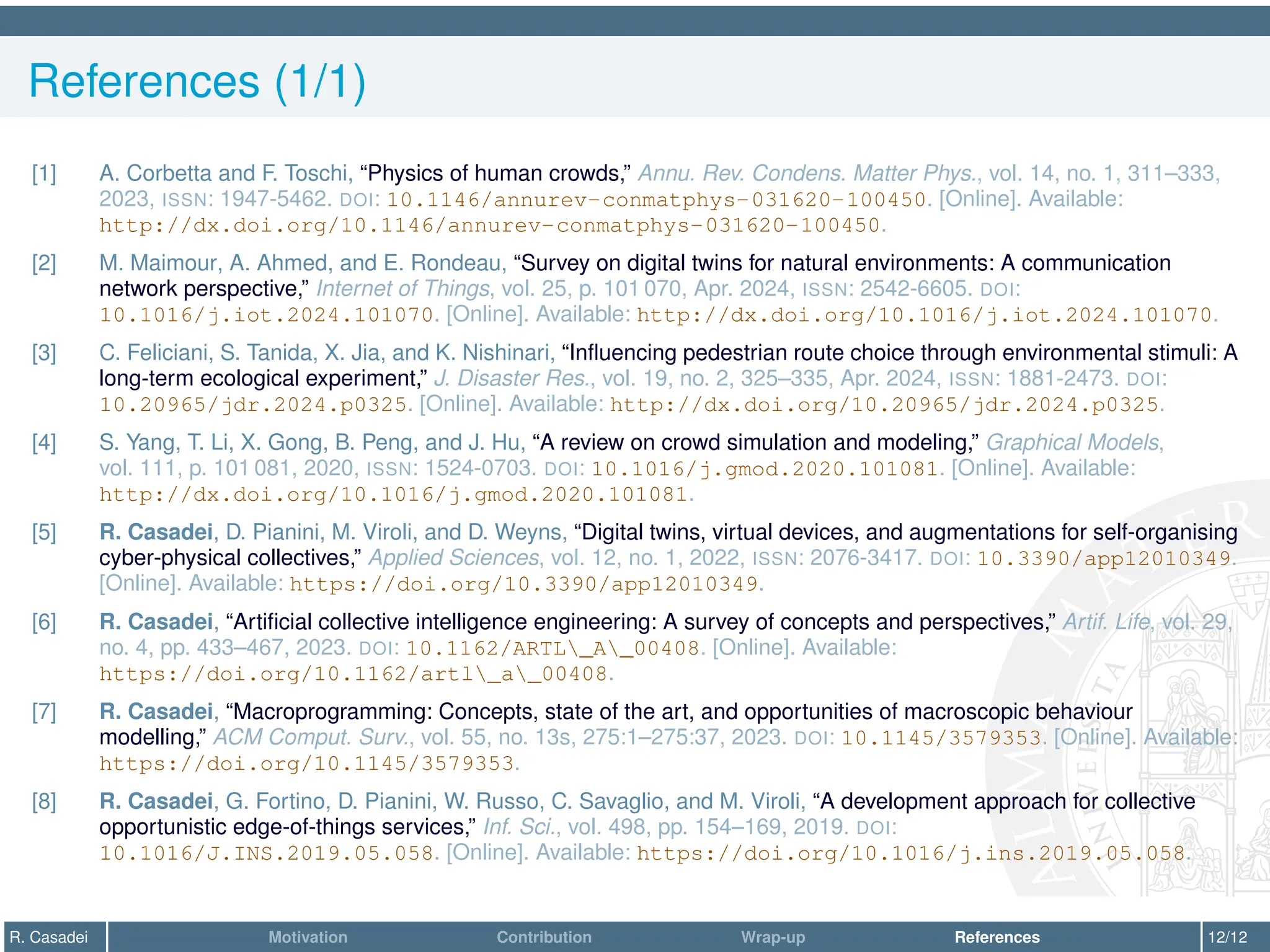 References (1/1)
[1] A. Corbetta and F. Toschi, “Physics of human crowds,” Annu. Rev. Condens. Matter Phys., vol. 14, no. 1, 311–333,
2023, ISSN: 1947-5462. DOI: 10.1146/annurev-conmatphys-031620-100450. [Online]. Available:
http://dx.doi.org/10.1146/annurev-conmatphys-031620-100450.
[2] M. Maimour, A. Ahmed, and E. Rondeau, “Survey on digital twins for natural environments: A communication
network perspective,” Internet of Things, vol. 25, p. 101 070, Apr. 2024, ISSN: 2542-6605. DOI:
10.1016/j.iot.2024.101070. [Online]. Available: http://dx.doi.org/10.1016/j.iot.2024.101070.
[3] C. Feliciani, S. Tanida, X. Jia, and K. Nishinari, “Influencing pedestrian route choice through environmental stimuli: A
long-term ecological experiment,” J. Disaster Res., vol. 19, no. 2, 325–335, Apr. 2024, ISSN: 1881-2473. DOI:
10.20965/jdr.2024.p0325. [Online]. Available: http://dx.doi.org/10.20965/jdr.2024.p0325.
[4] S. Yang, T. Li, X. Gong, B. Peng, and J. Hu, “A review on crowd simulation and modeling,” Graphical Models,
vol. 111, p. 101 081, 2020, ISSN: 1524-0703. DOI: 10.1016/j.gmod.2020.101081. [Online]. Available:
http://dx.doi.org/10.1016/j.gmod.2020.101081.
[5] R. Casadei, D. Pianini, M. Viroli, and D. Weyns, “Digital twins, virtual devices, and augmentations for self-organising
cyber-physical collectives,” Applied Sciences, vol. 12, no. 1, 2022, ISSN: 2076-3417. DOI: 10.3390/app12010349.
[Online]. Available: https://doi.org/10.3390/app12010349.
[6] R. Casadei, “Artificial collective intelligence engineering: A survey of concepts and perspectives,” Artif. Life, vol. 29,
no. 4, pp. 433–467, 2023. DOI: 10.1162/ARTL_A_00408. [Online]. Available:
https://doi.org/10.1162/artl_a_00408.
[7] R. Casadei, “Macroprogramming: Concepts, state of the art, and opportunities of macroscopic behaviour
modelling,” ACM Comput. Surv., vol. 55, no. 13s, 275:1–275:37, 2023. DOI: 10.1145/3579353. [Online]. Available:
https://doi.org/10.1145/3579353.
[8] R. Casadei, G. Fortino, D. Pianini, W. Russo, C. Savaglio, and M. Viroli, “A development approach for collective
opportunistic edge-of-things services,” Inf. Sci., vol. 498, pp. 154–169, 2019. DOI:
10.1016/J.INS.2019.05.058. [Online]. Available: https://doi.org/10.1016/j.ins.2019.05.058.
R. Casadei Motivation Contribution Wrap-up References 12/12
 