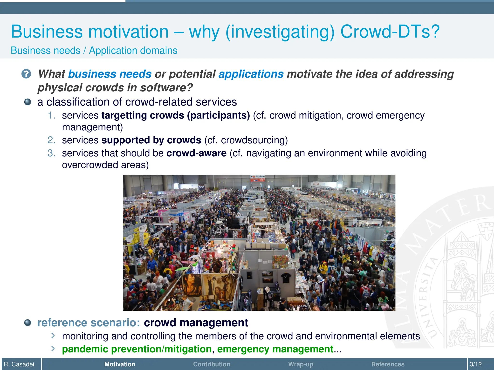 Business motivation – why (investigating) Crowd-DTs?
Business needs / Application domains
? What business needs or potential applications motivate the idea of addressing
physical crowds in software?
a classification of crowd-related services
1. services targetting crowds (participants) (cf. crowd mitigation, crowd emergency
management)
2. services supported by crowds (cf. crowdsourcing)
3. services that should be crowd-aware (cf. navigating an environment while avoiding
overcrowded areas)
reference scenario: crowd management
∠ monitoring and controlling the members of the crowd and environmental elements
∠ pandemic prevention/mitigation, emergency management...
R. Casadei Motivation Contribution Wrap-up References 3/12
 