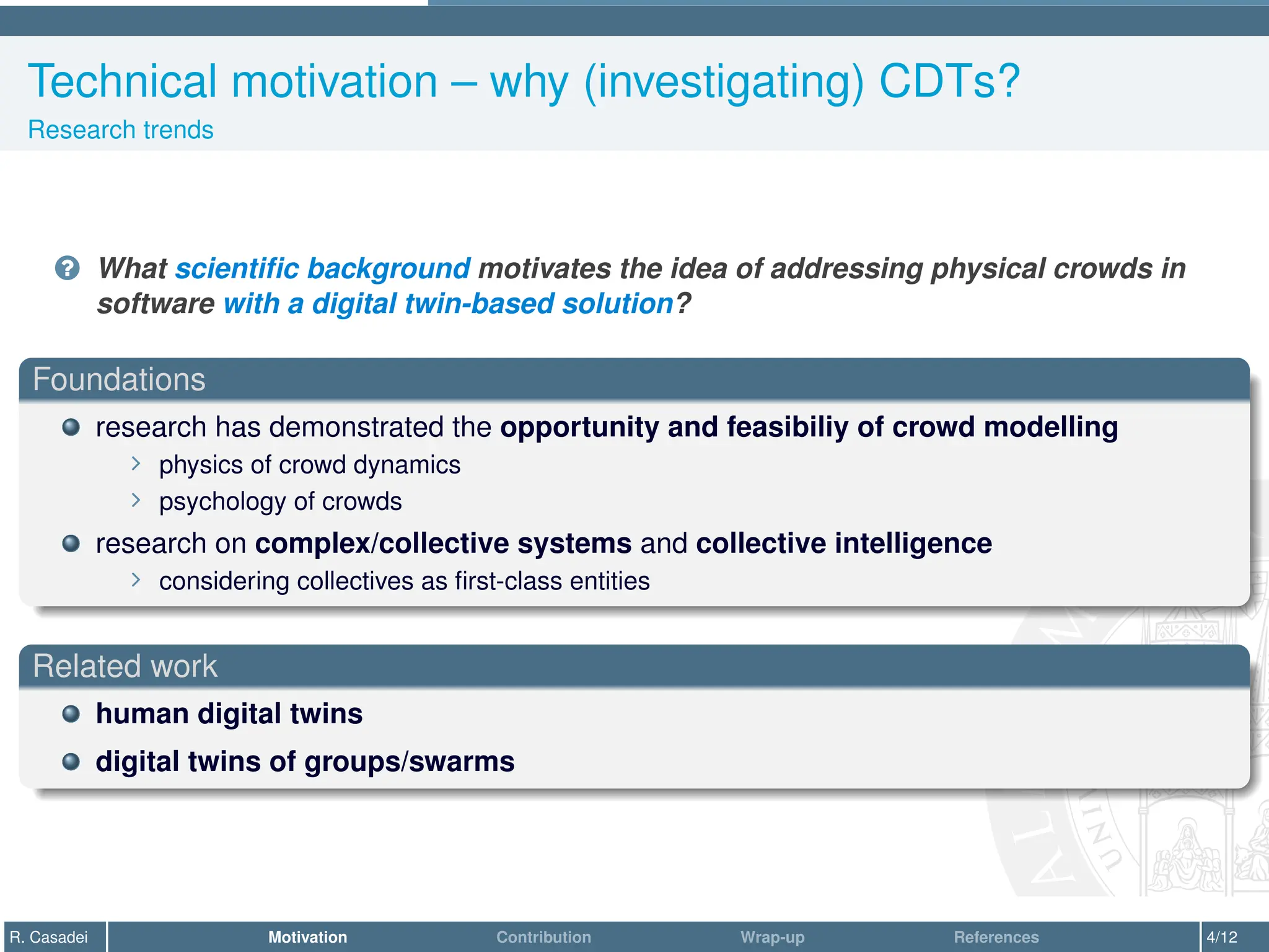 Technical motivation – why (investigating) CDTs?
Research trends
? What scientific background motivates the idea of addressing physical crowds in
software with a digital twin-based solution?
Foundations
research has demonstrated the opportunity and feasibiliy of crowd modelling
∠ physics of crowd dynamics
∠ psychology of crowds
research on complex/collective systems and collective intelligence
∠ considering collectives as first-class entities
Related work
human digital twins
digital twins of groups/swarms
R. Casadei Motivation Contribution Wrap-up References 4/12
 