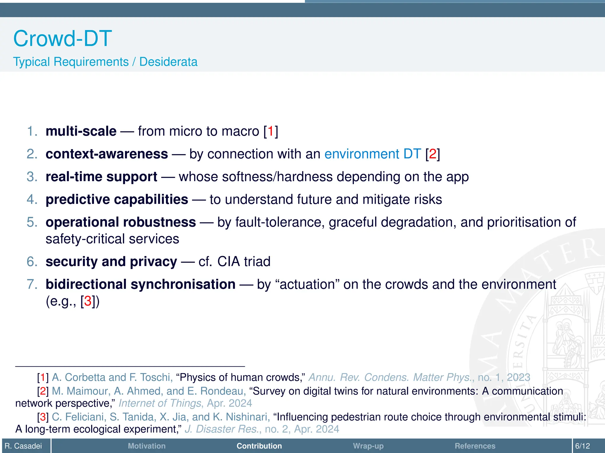 Crowd-DT
Typical Requirements / Desiderata
1. multi-scale — from micro to macro [1]
2. context-awareness — by connection with an environment DT [2]
3. real-time support — whose softness/hardness depending on the app
4. predictive capabilities — to understand future and mitigate risks
5. operational robustness — by fault-tolerance, graceful degradation, and prioritisation of
safety-critical services
6. security and privacy — cf. CIA triad
7. bidirectional synchronisation — by “actuation” on the crowds and the environment
(e.g., [3])
[1] A. Corbetta and F. Toschi, “Physics of human crowds,” Annu. Rev. Condens. Matter Phys., no. 1, 2023
[2] M. Maimour, A. Ahmed, and E. Rondeau, “Survey on digital twins for natural environments: A communication
network perspective,” Internet of Things, Apr. 2024
[3] C. Feliciani, S. Tanida, X. Jia, and K. Nishinari, “Influencing pedestrian route choice through environmental stimuli:
A long-term ecological experiment,” J. Disaster Res., no. 2, Apr. 2024
R. Casadei Motivation Contribution Wrap-up References 6/12
 