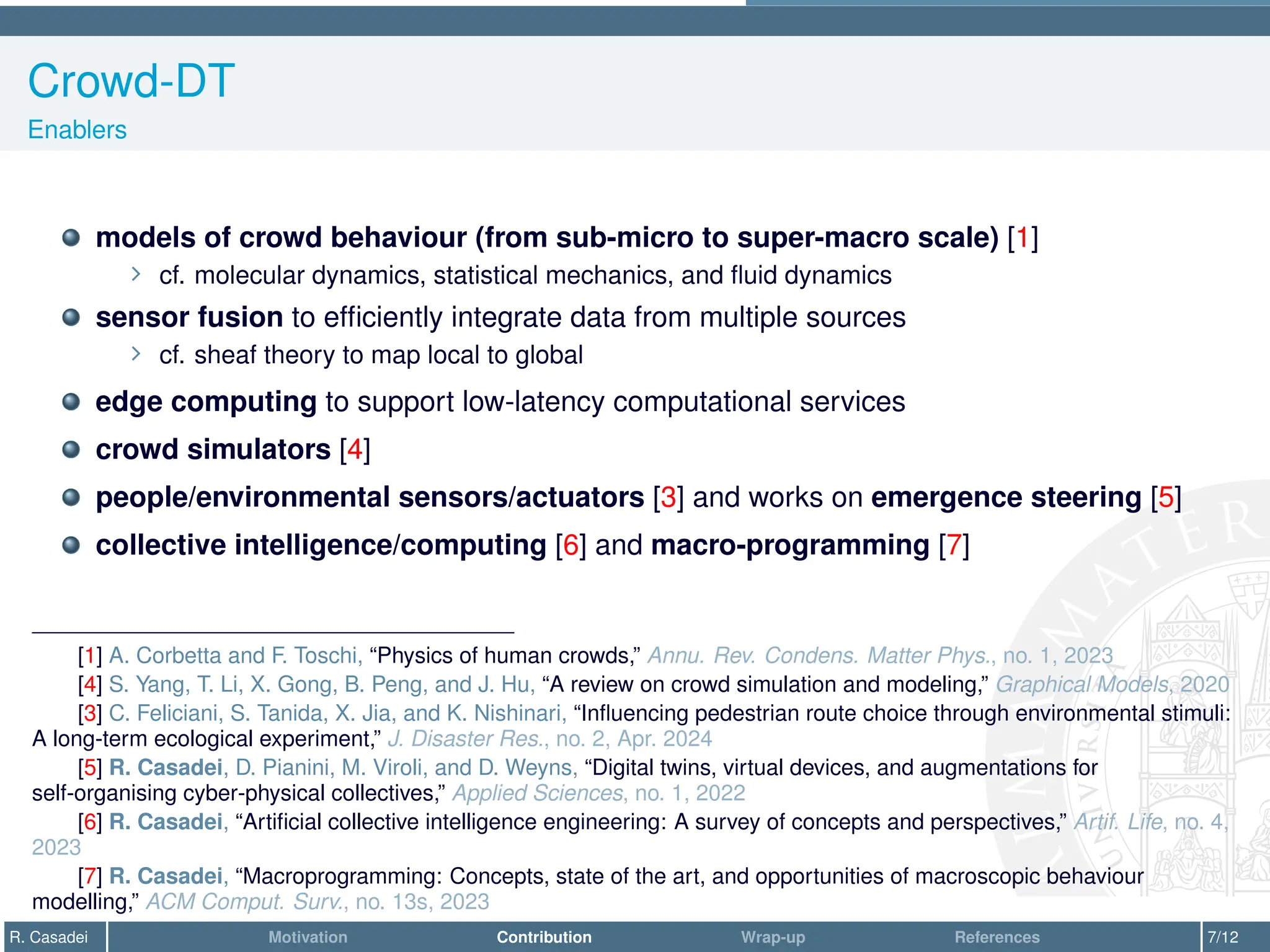 Crowd-DT
Enablers
models of crowd behaviour (from sub-micro to super-macro scale) [1]
∠ cf. molecular dynamics, statistical mechanics, and fluid dynamics
sensor fusion to efficiently integrate data from multiple sources
∠ cf. sheaf theory to map local to global
edge computing to support low-latency computational services
crowd simulators [4]
people/environmental sensors/actuators [3] and works on emergence steering [5]
collective intelligence/computing [6] and macro-programming [7]
[1] A. Corbetta and F. Toschi, “Physics of human crowds,” Annu. Rev. Condens. Matter Phys., no. 1, 2023
[4] S. Yang, T. Li, X. Gong, B. Peng, and J. Hu, “A review on crowd simulation and modeling,” Graphical Models, 2020
[3] C. Feliciani, S. Tanida, X. Jia, and K. Nishinari, “Influencing pedestrian route choice through environmental stimuli:
A long-term ecological experiment,” J. Disaster Res., no. 2, Apr. 2024
[5] R. Casadei, D. Pianini, M. Viroli, and D. Weyns, “Digital twins, virtual devices, and augmentations for
self-organising cyber-physical collectives,” Applied Sciences, no. 1, 2022
[6] R. Casadei, “Artificial collective intelligence engineering: A survey of concepts and perspectives,” Artif. Life, no. 4,
2023
[7] R. Casadei, “Macroprogramming: Concepts, state of the art, and opportunities of macroscopic behaviour
modelling,” ACM Comput. Surv., no. 13s, 2023
R. Casadei Motivation Contribution Wrap-up References 7/12
 