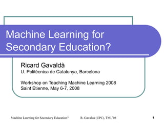 Machine Learning for Secondary Education? Ricard Gavaldà U. Politècnica de Catalunya, Barcelona Workshop on Teaching Machine Learning 2008 Saint Etienne, May 6-7, 2008 