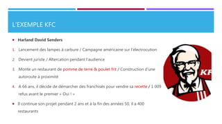L’EXEMPLE KFC
 Harland David Senders
1. Lancement des lampes à carbure / Campagne américaine sur l’électrocution
2. Devient juriste / Altercation pendant l’audience
3. Monte un restaurant de pomme de terre & poulet frit / Construction d’une
autoroute à proximité
4. A 66 ans, il décide de démarcher des franchisés pour vendre sa recette / 1 009
refus avant le premier « Oui ! »
 Il continue son projet pendant 2 ans et à la fin des années 50, il a 400
restaurants
 