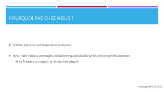 POURQUOI PAS CHEZ NOUS ?
 L’échec est juste une étape dans la réussite
 83% * des français interrogés considèrent qu’on dévalorise les erreurs professionnelles
 La France a un rapport à l’erreur très négatif
* Sondage IPSOS 2013
 