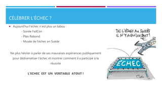 CÉLÉBRER L’ÉCHEC ?
 Aujourd’hui l’échec n’est plus un tabou :
- Soirée FailCon
- Plan Rebond
- Musée de l’échec en Suède
Ne plus hésiter à parler de ses mauvaises expériences publiquement
pour dédramatiser l’échec et montrer comment il a participé à la
réussite
L’ECHEC EST UN VERITABLE ATOUT !
 