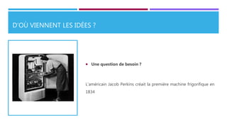 D’OÙ VIENNENT LES IDÉES ?
 Une question de besoin ?
L’américain Jacob Perkins créait la première machine frigorifique en
1834
 