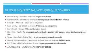 NE VOUS INQUIÉTEZ PAS, VOICI QUELQUES CONSEILS !
 Donald Trump – Président américain : Soyez un outsider
 Warren Buffett – Investisseur américain : Faites preuve d'humilité et de retenue
 Bill Gates – Microsoft : Misez sur la simplicité
 Brian Chesky – Co-fondateur Airbnb : N'écoutez pas vos parents
 Eric Schmidt – Google : Dites oui à plus de choses
 Steve Jobs – Apple : Ne suivez pas seulement votre passion mais quelque chose de plus grand que
vous
 Stewart Butterfield – DG de Slack : Ayez une approche expérimentale
 George Stephanopoulos – Présentateur de Good morning America : Relaxez-vous
 Rick Goings – PDG de Tuperware Brands : Soyez sympa avec tout le monde
 J.K. Rowling – Auteure : Acceptez l'échec
 