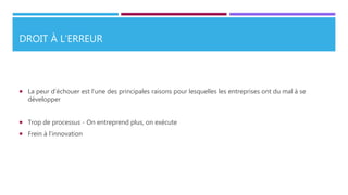 DROIT À L’ERREUR
 La peur d’échouer est l’une des principales raisons pour lesquelles les entreprises ont du mal à se
développer
 Trop de processus - On entreprend plus, on exécute
 Frein à l’innovation
 