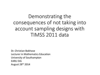 Demonstrating the 
consequences of not taking into 
account sampling designs with 
TIMSS 2011 data 
Dr. Christian Bokhove 
Lecturer in Mathematics Education 
University of Southampton 
EARLI SIG 
August 28th 2014 
 