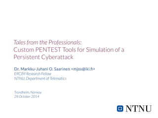 Tales from the Professionals: 
Custom PENTEST Tools for Simulation of a 
Persistent Cyberattack 
Dr. Markku-Juhani O. Saarinen <mjos@iki.fi> 
ERCIM Research Fellow 
NTNU, Department of Telematics 
Trondheim, Norway 
28 October 2014 
 