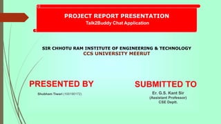 SIR CHHOTU RAM INSTITUTE OF ENGINEERING & TECHNOLOGY
CCS UNIVERSITY MEERUT
PRESENTED BY SUBMITTED TO
Er. G.S. Kant Sir
(Assistant Professor)
CSE Deptt.
Shubham Tiwari (100190172)
PROJECT REPORT PRESENTATION
Talk2Buddy Chat Application
 
