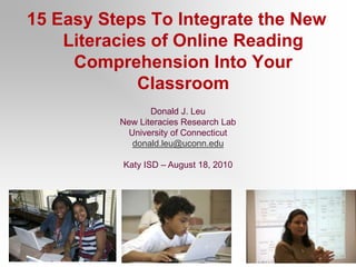 15 Easy Steps To Integrate the New Literacies of Online Reading Comprehension Into Your Classroom Donald J. Leu New Literacies Research Lab University of Connecticut donald.leu@uconn.edu Katy ISD – August 18, 2010 