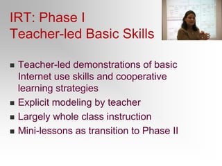 IRT: Phase IICollaborative modeling of online reading strategiesStudents presented with information problems to solve.Work in small groups to solve those problems.Exchange strategies as they do so.Debrief at the end of the lesson.Initially:  locating and critically evaluatingLater: Synthesis and communicating.
