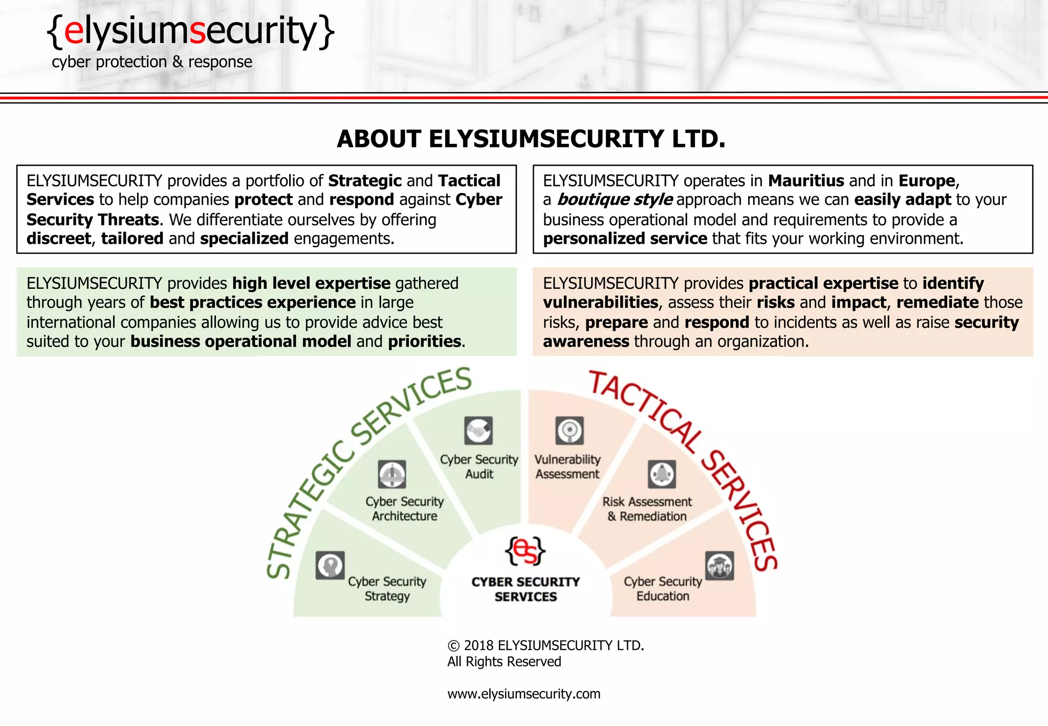 {elysiumsecurity}
cyber protection & response
© 2018 ELYSIUMSECURITY LTD.
All Rights Reserved
www.elysiumsecurity.com
ELYSIUMSECURITY provides practical expertise to identify
vulnerabilities, assess their risks and impact, remediate those
risks, prepare and respond to incidents as well as raise security
awareness through an organization.
ELYSIUMSECURITY provides high level expertise gathered
through years of best practices experience in large
international companies allowing us to provide advice best
suited to your business operational model and priorities.
ABOUT ELYSIUMSECURITY LTD.
ELYSIUMSECURITY provides a portfolio of Strategic and Tactical
Services to help companies protect and respond against Cyber
Security Threats. We differentiate ourselves by offering
discreet, tailored and specialized engagements.
ELYSIUMSECURITY operates in Mauritius and in Europe,
a boutique style approach means we can easily adapt to your
business operational model and requirements to provide a
personalized service that fits your working environment.
 