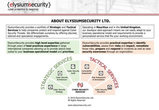 {elysiumsecurity}
cyber protection & response
© 2018 ElysiumSecurity Ltd.
All Rights Reserved
www.elysiumsecurity.com
ElysiumSecurity provides practical expertise to identify
vulnerabilities, assess their risks and impact, remediate
those risks, prepare and respond to incidents as well as raise
security awareness through an organization.
ElysiumSecurity provides high level expertise gathered
through years of best practices experience in large
international companies allowing us to provide advice best
suited to your business operational model and priorities.
ABOUT ELYSIUMSECURITY LTD.
ElysiumSecurity provides a portfolio of Strategic and Tactical
Services to help companies protect and respond against Cyber
Security Threats. We differentiate ourselves by offering discreet,
tailored and specialized engagements.
Operating in Mauritius and in the United Kingdom,
our boutique style approach means we can easily adapt to your
business operational model and requirements to provide a
personalized service that fits your working environment.
 