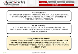 {elysiumsecurity}
cyber protection & response
3
CASE STUDYFRAMEWORKPRINCIPLESCONTEXT
DEFINITIONS
Public
FOREENSIC SCIENCE
THE APPLICATION OF SCIENCE TO CRIMINAL AND CIVIL LAWS, DURING CRIMINAL
INVESTIGATION, AS GOVERNED BY THE LEGAL STANDARDS OF ADMISSIBLE
EVIDENCE AND CRIMINAL PROCEDURE.
Definitions from Wikipedia
DIGITAL FORENSICS
A BRANCH OF FORENSIC SCIENCE ENCOMPASSING THE RECOVERY AND
INVESTIGATION OF MATERIAL FOUND IN DIGITAL DEVICES, OFTEN IN RELATION
TO COMPUTER CRIME
CYBER/COMPUTER FORENSICS
A BRANCH OF DIGITAL FORENSIC SCIENCE, THE APPLICATION OF INVESTIGATION
AND ANALYSIS TECHNIQUES TO GATHER AND PRESERVE EVIDENCE FROM A
PARTICULAR COMPUTING DEVICE IN A WAY THAT IS SUITABLE FOR PRESENTATION
IN A COURT OF LAW
 