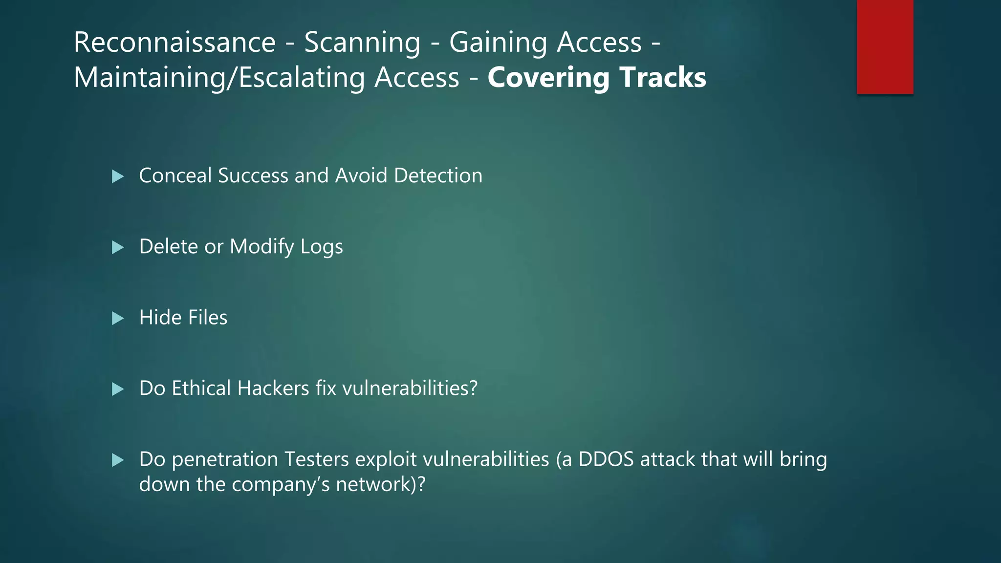 Reconnaissance - Scanning - Gaining Access -
Maintaining/Escalating Access - Covering Tracks
 Conceal Success and Avoid Detection
 Delete or Modify Logs
 Hide Files
 Do Ethical Hackers fix vulnerabilities?
 Do penetration Testers exploit vulnerabilities (a DDOS attack that will bring
down the company’s network)?
 