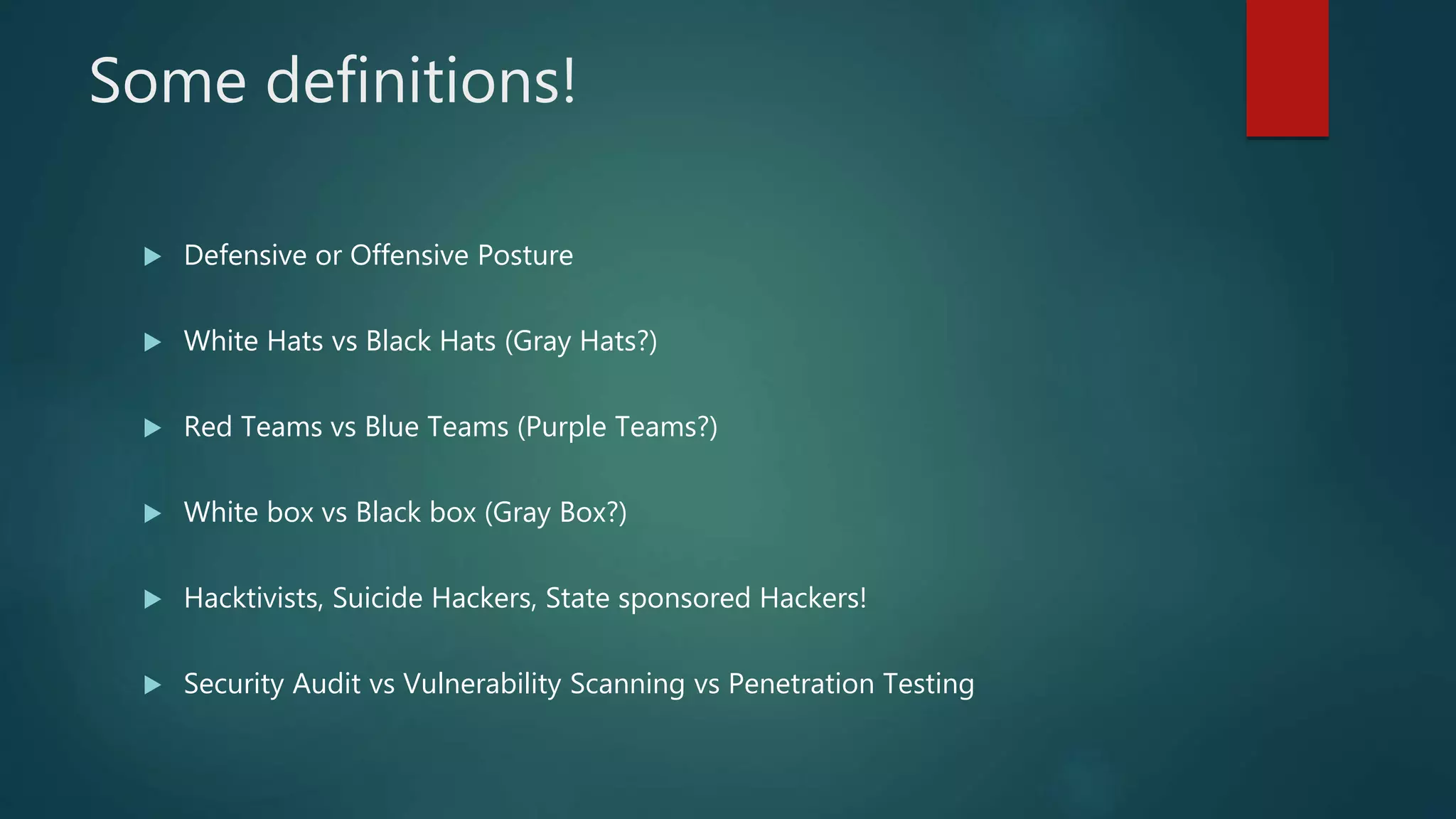 Some definitions!
 Defensive or Offensive Posture
 White Hats vs Black Hats (Gray Hats?)
 Red Teams vs Blue Teams (Purple Teams?)
 White box vs Black box (Gray Box?)
 Hacktivists, Suicide Hackers, State sponsored Hackers!
 Security Audit vs Vulnerability Scanning vs Penetration Testing
 