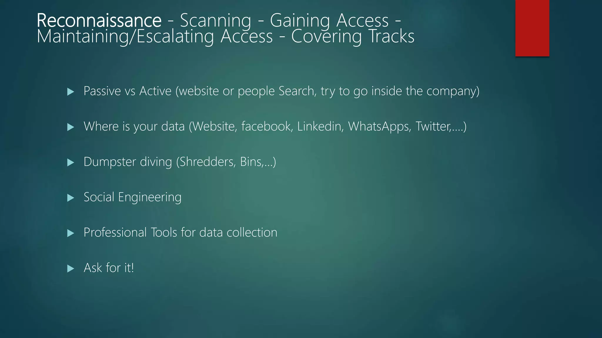 Reconnaissance - Scanning - Gaining Access -
Maintaining/Escalating Access - Covering Tracks
 Passive vs Active (website or people Search, try to go inside the company)
 Where is your data (Website, facebook, Linkedin, WhatsApps, Twitter,….)
 Dumpster diving (Shredders, Bins,…)
 Social Engineering
 Professional Tools for data collection
 Ask for it!
 
