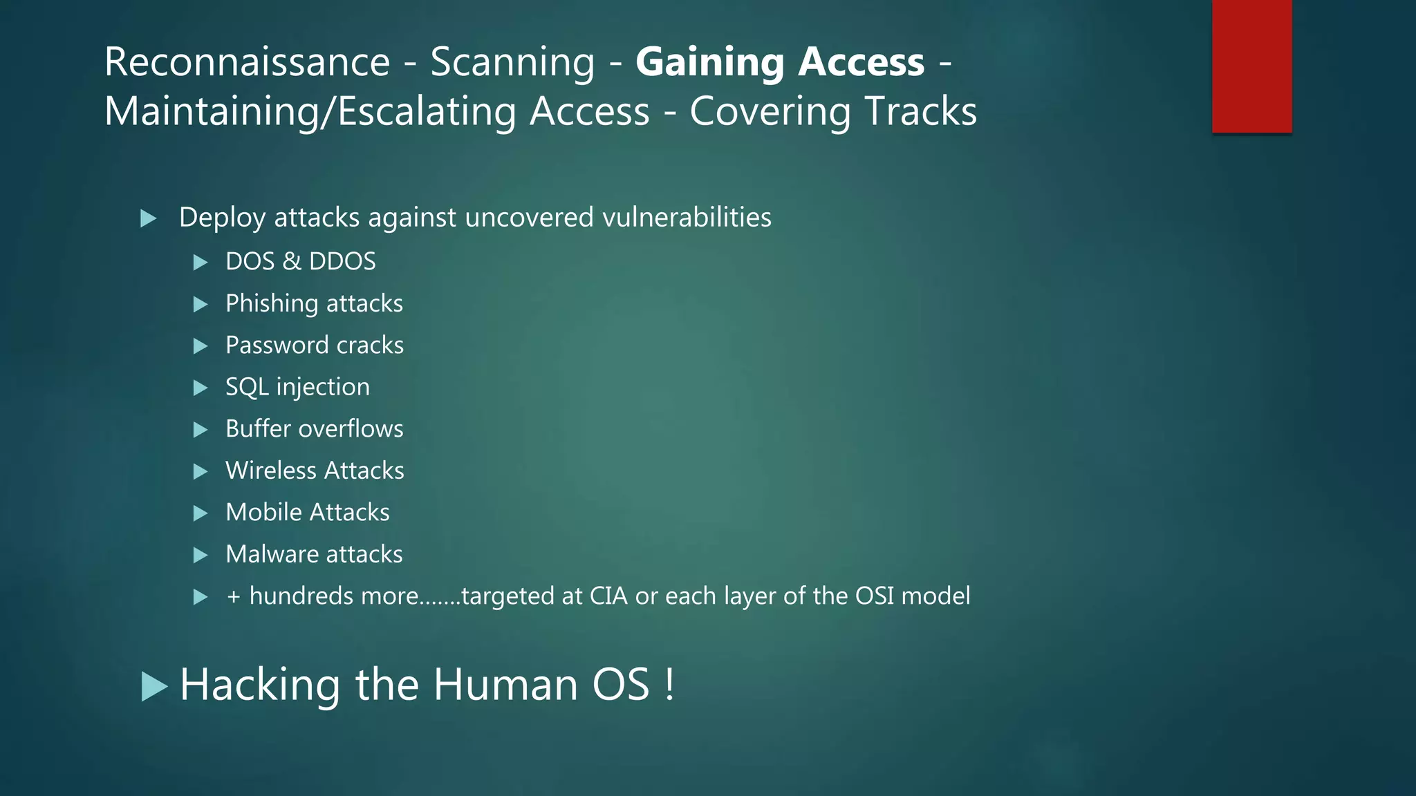  Deploy attacks against uncovered vulnerabilities
 DOS & DDOS
 Phishing attacks
 Password cracks
 SQL injection
 Buffer overflows
 Wireless Attacks
 Mobile Attacks
 Malware attacks
 + hundreds more…….targeted at CIA or each layer of the OSI model
 Hacking the Human OS !
Reconnaissance - Scanning - Gaining Access -
Maintaining/Escalating Access - Covering Tracks
 
