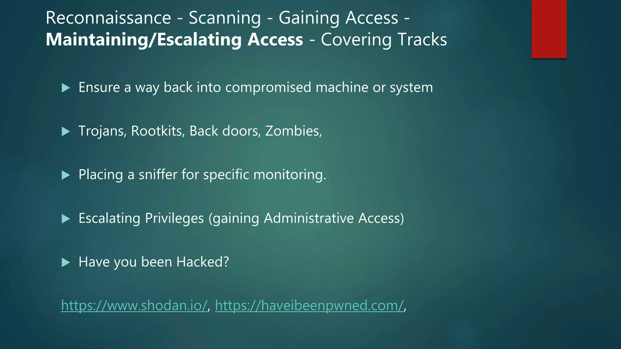  Ensure a way back into compromised machine or system
 Trojans, Rootkits, Back doors, Zombies,
 Placing a sniffer for specific monitoring.
 Escalating Privileges (gaining Administrative Access)
 Have you been Hacked?
https://www.shodan.io/, https://haveibeenpwned.com/,
Reconnaissance - Scanning - Gaining Access -
Maintaining/Escalating Access - Covering Tracks
 