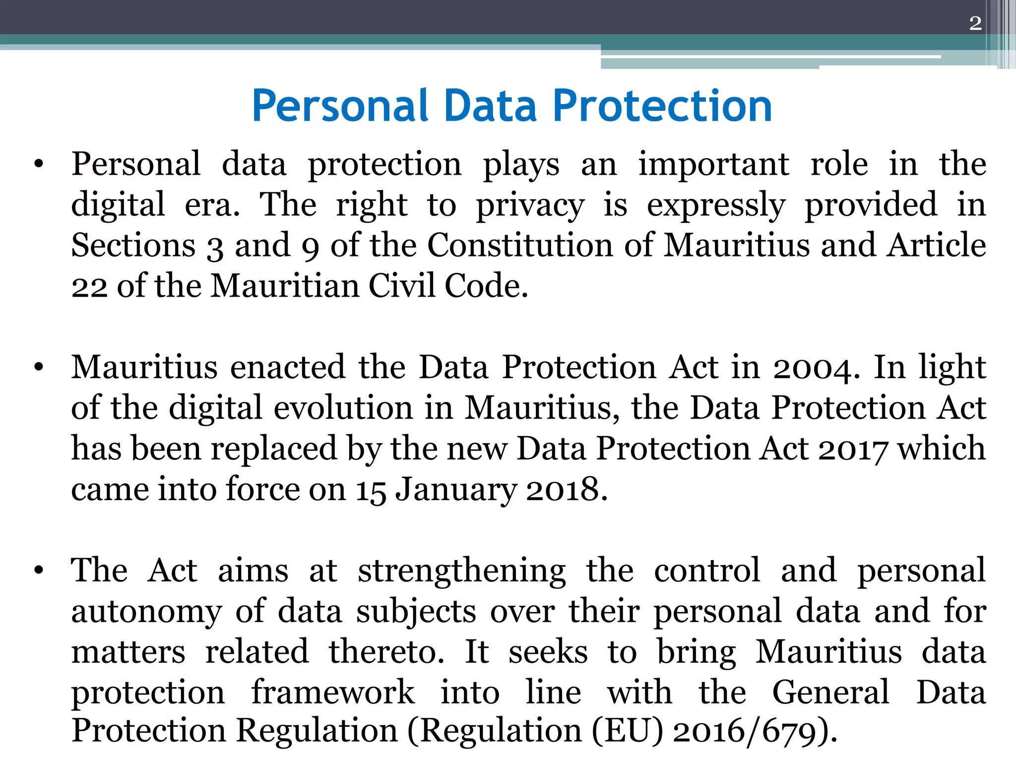 Personal Data Protection
• Personal data protection plays an important role in the
digital era. The right to privacy is expressly provided in
Sections 3 and 9 of the Constitution of Mauritius and Article
22 of the Mauritian Civil Code.
• Mauritius enacted the Data Protection Act in 2004. In light
of the digital evolution in Mauritius, the Data Protection Act
has been replaced by the new Data Protection Act 2017 which
came into force on 15 January 2018.
• The Act aims at strengthening the control and personal
autonomy of data subjects over their personal data and for
matters related thereto. It seeks to bring Mauritius data
protection framework into line with the General Data
Protection Regulation (Regulation (EU) 2016/679).
2
 
