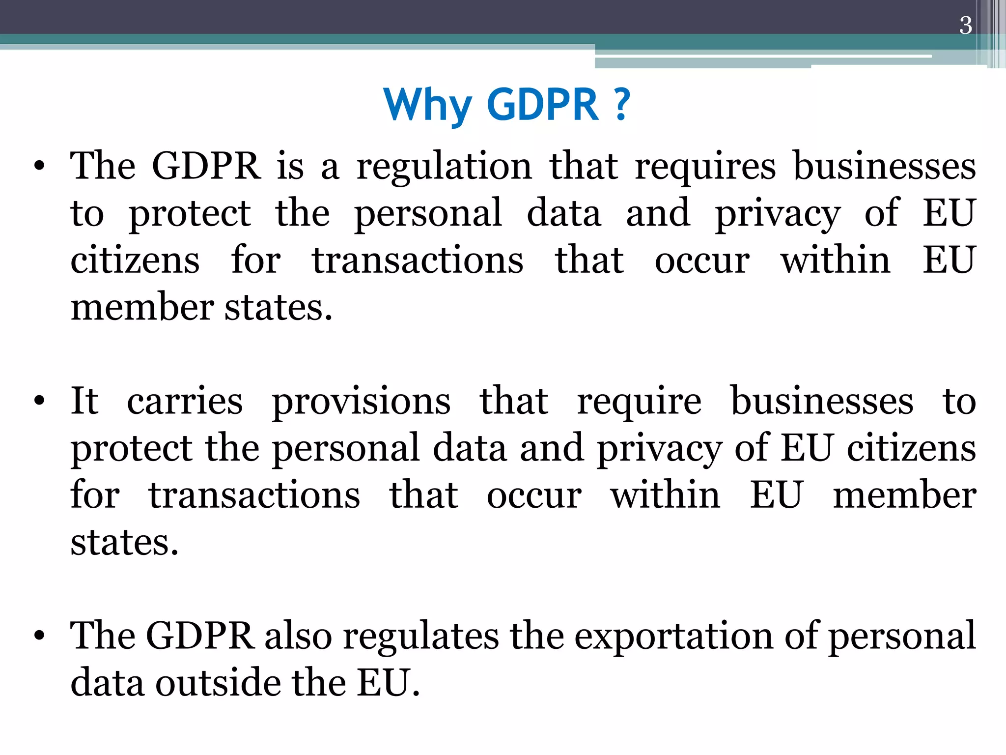 Why GDPR ?
• The GDPR is a regulation that requires businesses
to protect the personal data and privacy of EU
citizens for transactions that occur within EU
member states.
• It carries provisions that require businesses to
protect the personal data and privacy of EU citizens
for transactions that occur within EU member
states.
• The GDPR also regulates the exportation of personal
data outside the EU.
3
 
