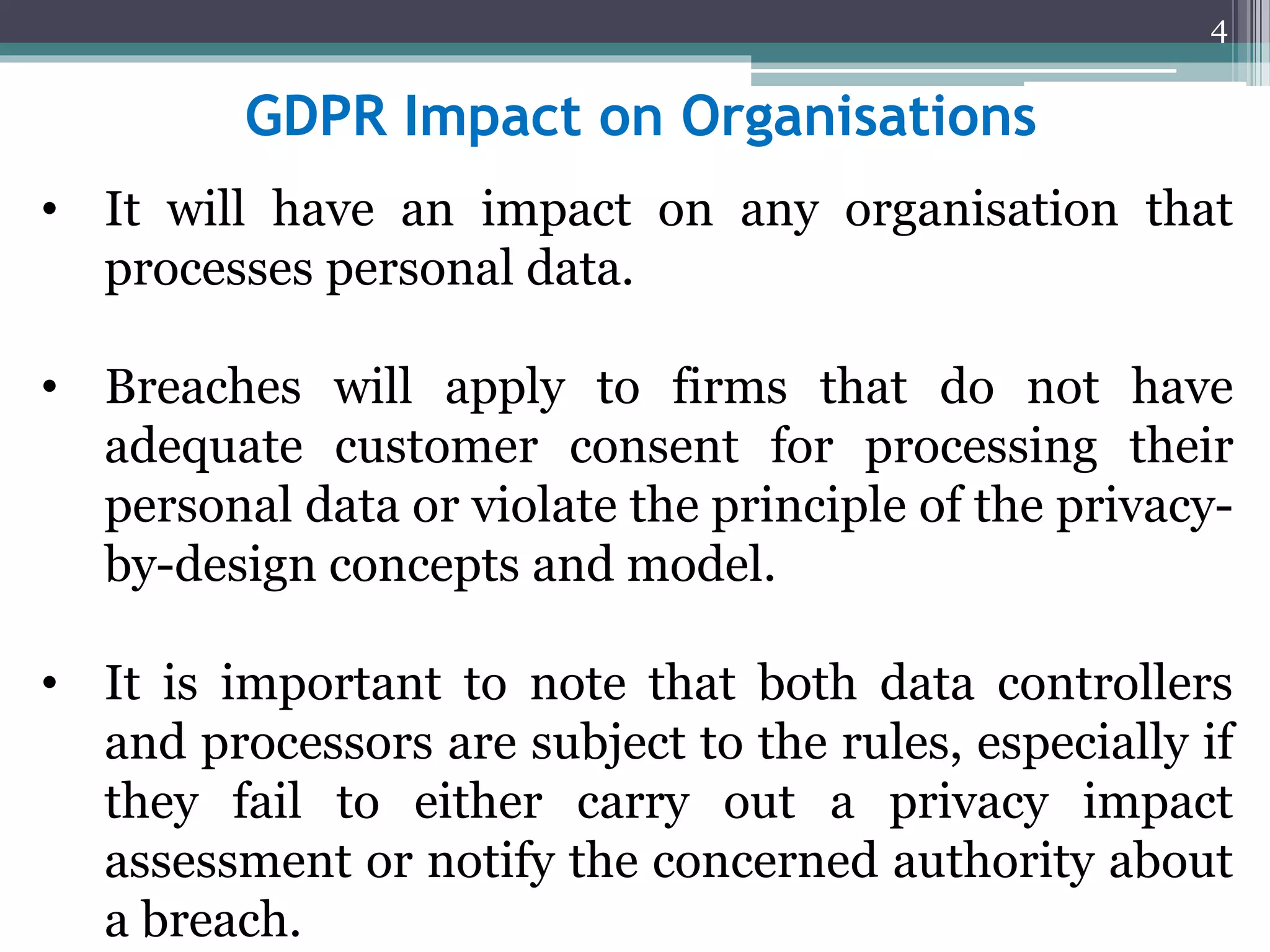 GDPR Impact on Organisations
• It will have an impact on any organisation that
processes personal data.
• Breaches will apply to firms that do not have
adequate customer consent for processing their
personal data or violate the principle of the privacy-
by-design concepts and model.
• It is important to note that both data controllers
and processors are subject to the rules, especially if
they fail to either carry out a privacy impact
assessment or notify the concerned authority about
a breach.
4
 