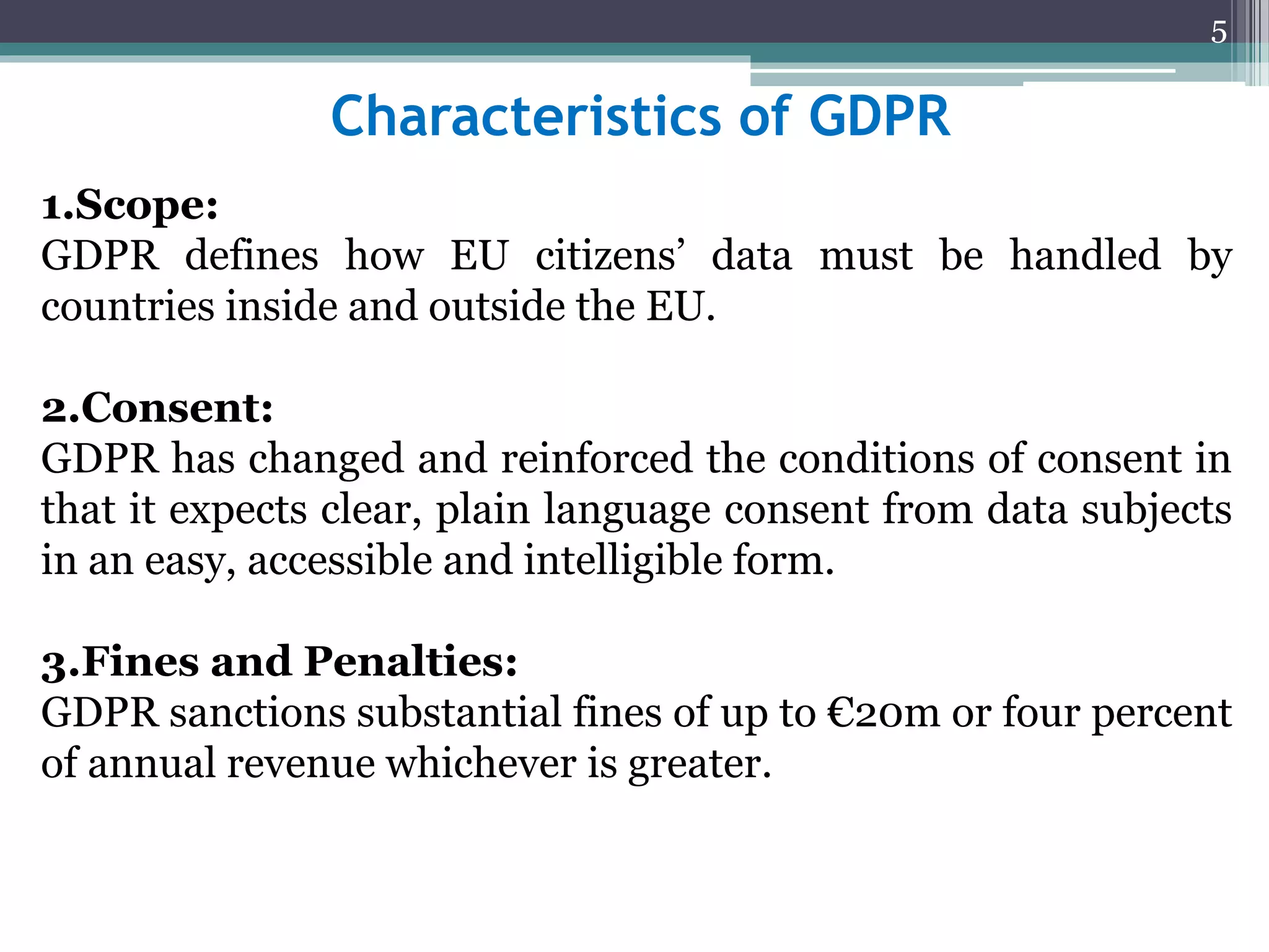 Characteristics of GDPR
1.Scope:
GDPR defines how EU citizens’ data must be handled by
countries inside and outside the EU.
2.Consent:
GDPR has changed and reinforced the conditions of consent in
that it expects clear, plain language consent from data subjects
in an easy, accessible and intelligible form.
3.Fines and Penalties:
GDPR sanctions substantial fines of up to €20m or four percent
of annual revenue whichever is greater.
5
 