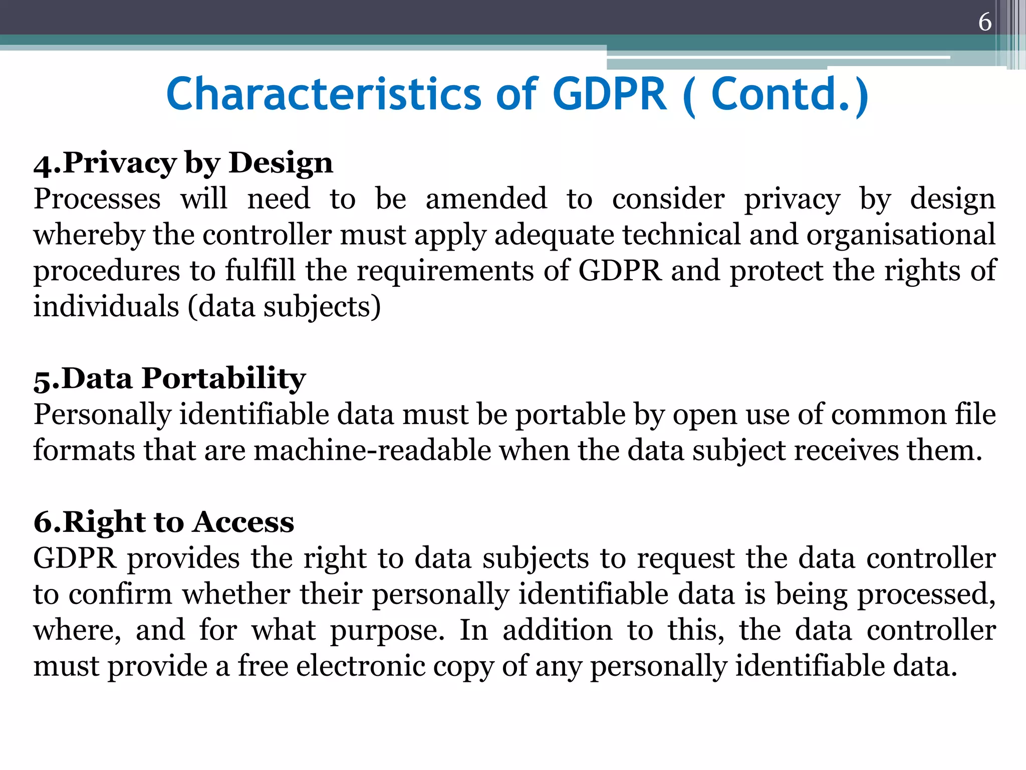 Characteristics of GDPR ( Contd.)
4.Privacy by Design
Processes will need to be amended to consider privacy by design
whereby the controller must apply adequate technical and organisational
procedures to fulfill the requirements of GDPR and protect the rights of
individuals (data subjects)
5.Data Portability
Personally identifiable data must be portable by open use of common file
formats that are machine-readable when the data subject receives them.
6.Right to Access
GDPR provides the right to data subjects to request the data controller
to confirm whether their personally identifiable data is being processed,
where, and for what purpose. In addition to this, the data controller
must provide a free electronic copy of any personally identifiable data.
6
 