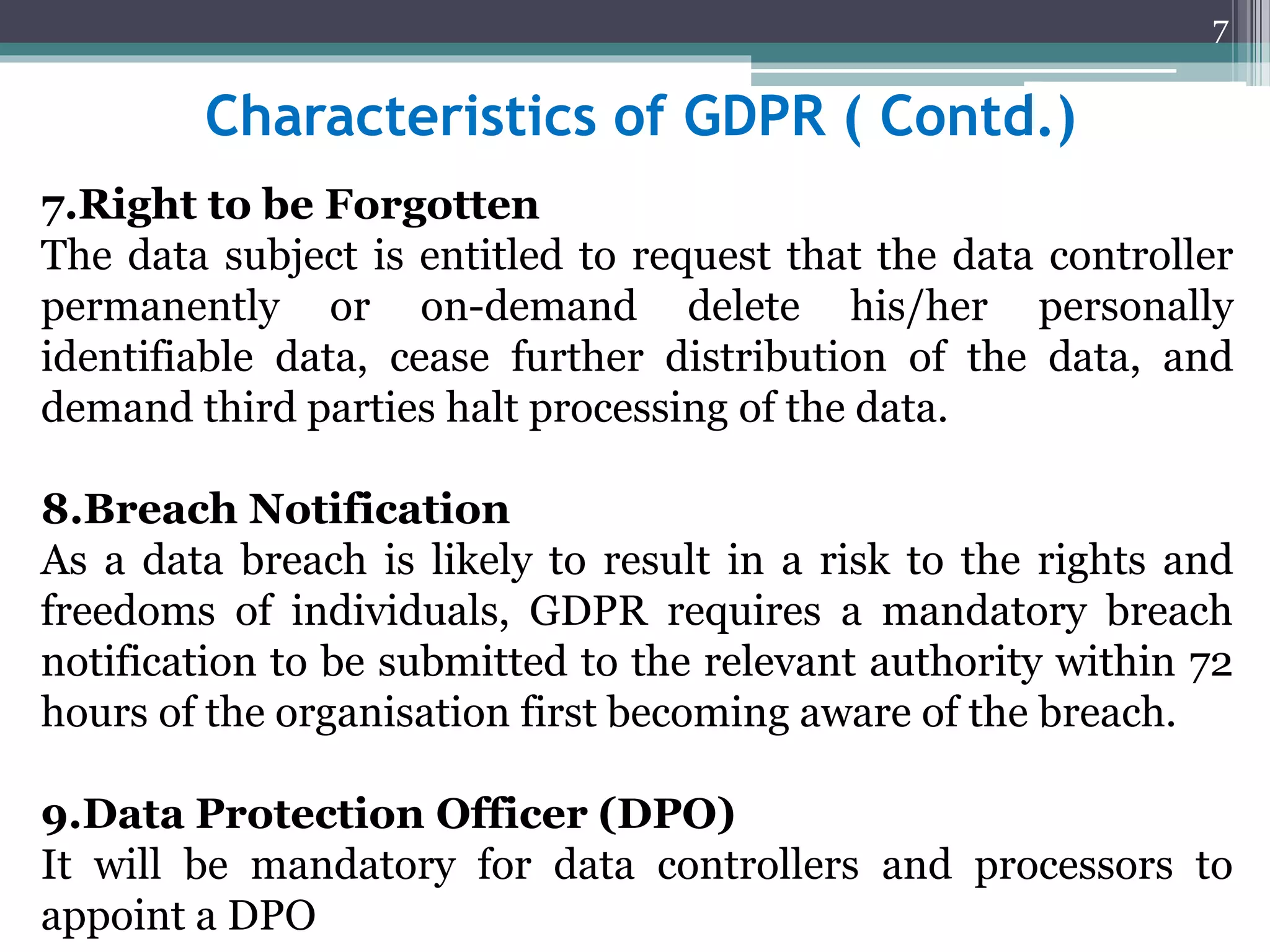 Characteristics of GDPR ( Contd.)
7.Right to be Forgotten
The data subject is entitled to request that the data controller
permanently or on-demand delete his/her personally
identifiable data, cease further distribution of the data, and
demand third parties halt processing of the data.
8.Breach Notification
As a data breach is likely to result in a risk to the rights and
freedoms of individuals, GDPR requires a mandatory breach
notification to be submitted to the relevant authority within 72
hours of the organisation first becoming aware of the breach.
9.Data Protection Officer (DPO)
It will be mandatory for data controllers and processors to
appoint a DPO
7
 