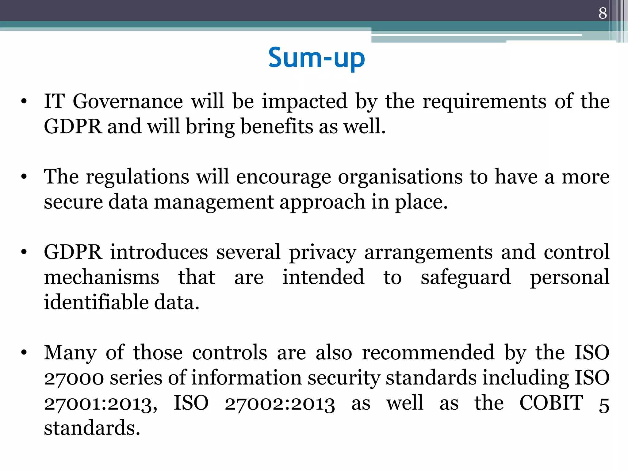 Sum-up
• IT Governance will be impacted by the requirements of the
GDPR and will bring benefits as well.
• The regulations will encourage organisations to have a more
secure data management approach in place.
• GDPR introduces several privacy arrangements and control
mechanisms that are intended to safeguard personal
identifiable data.
• Many of those controls are also recommended by the ISO
27000 series of information security standards including ISO
27001:2013, ISO 27002:2013 as well as the COBIT 5
standards.
8
 