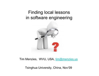 Finding local lessons
    in software engineering




Tim Menzies, WVU, USA, tim@menzies.us

   Tsinghua University, China, Nov’09
 