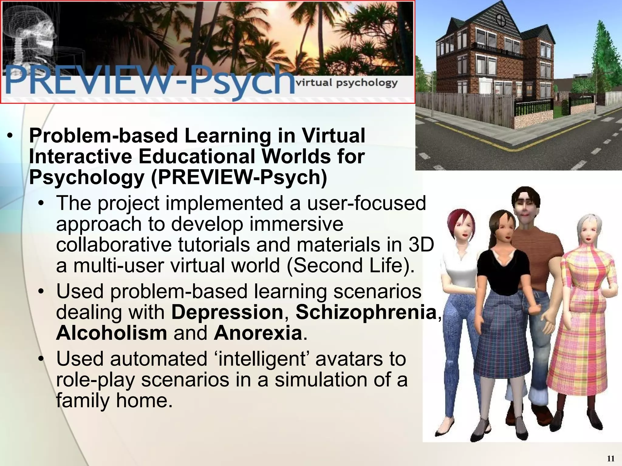 Problem-based Learning in Virtual Interactive Educational Worlds for Psychology (PREVIEW-Psych) The project implemented a user-focused approach to develop immersive collaborative tutorials and materials in 3D a multi-user virtual world (Second Life).  Used problem-based learning scenarios dealing with  Depression ,  Schizophrenia ,  Alcoholism  and  Anorexia .  Used automated ‘intelligent’ avatars to role-play scenarios in a simulation of a family home. 