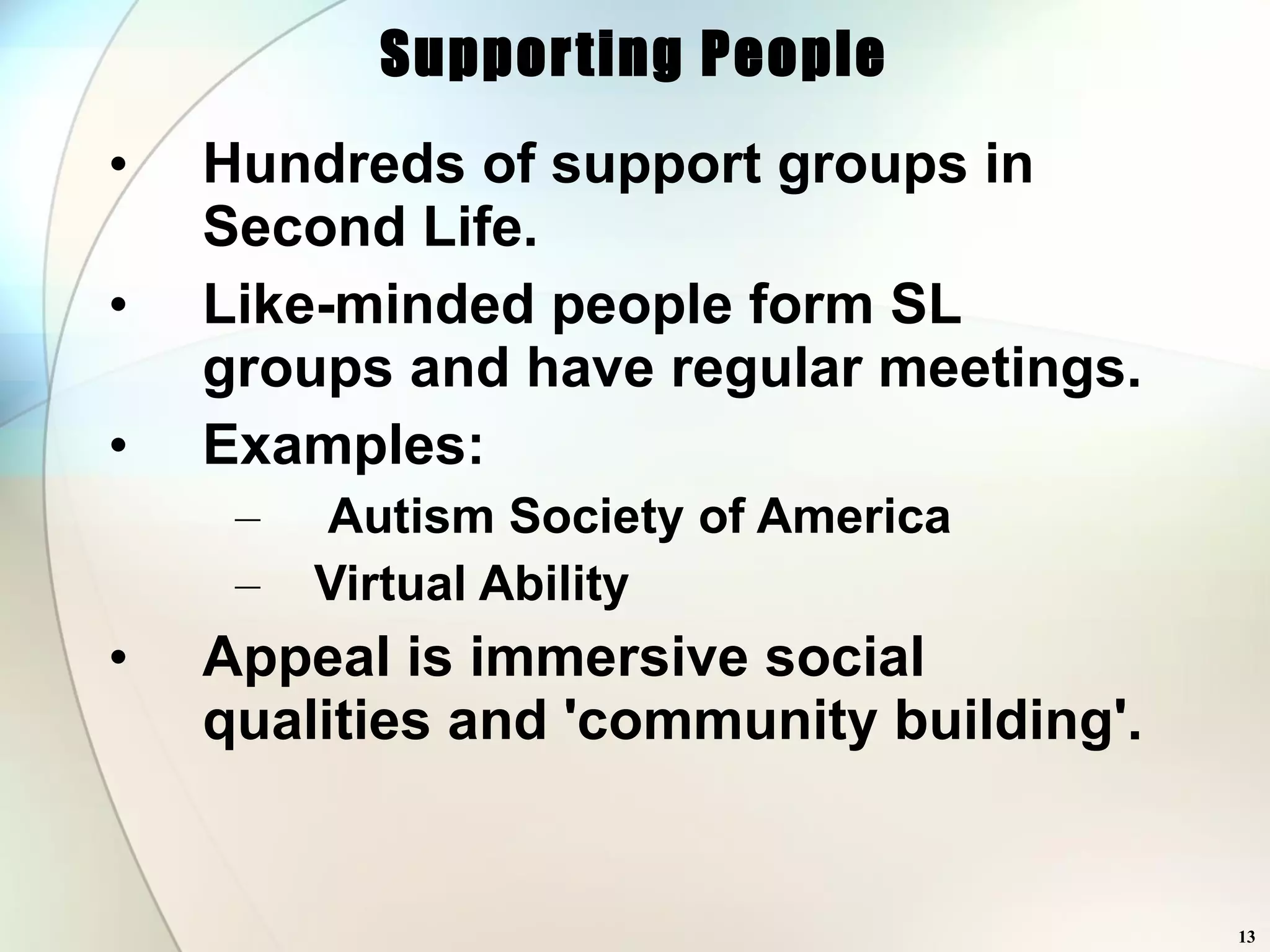 Supporting People Hundreds of support groups in Second Life. Like-minded people form SL groups and have regular meetings. Examples: Autism Society of America  Virtual Ability Appeal is immersive social qualities and 'community building'. 