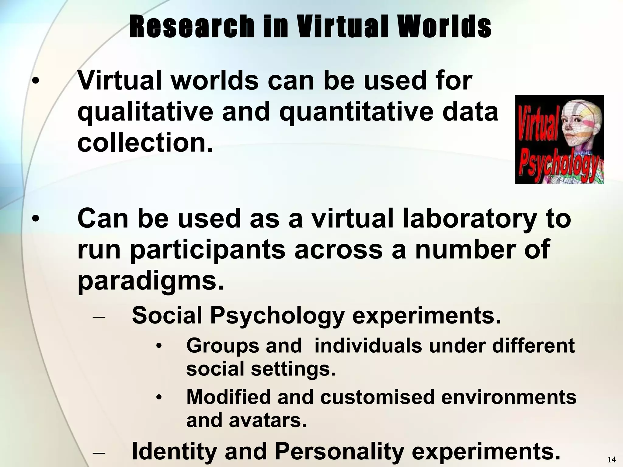 Research in Virtual Worlds Virtual worlds can be used for qualitative and quantitative data collection. Can be used as a virtual laboratory to run participants across a number of paradigms. Social Psychology experiments. Groups and  individuals under different social settings. Modified and customised environments and avatars. Identity and Personality experiments. Gender swap, facial disfigurement. Cognitive Experiments. Face perception, error and latency data. Unlimited supply of (cheap) participants 24hrs a day 