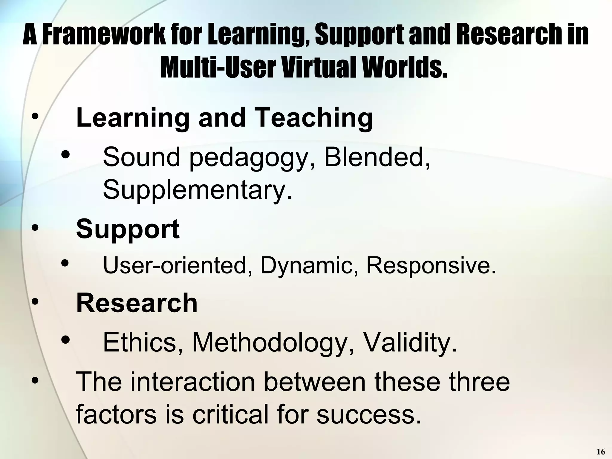 A Framework for Learning, Support and Research in Multi-User Virtual Worlds.  Learning and Teaching Sound pedagogy, Blended, Supplementary. Support User-oriented, Dynamic, Responsive. Research Ethics, Methodology, Validity. The interaction between these three factors is critical for success. 