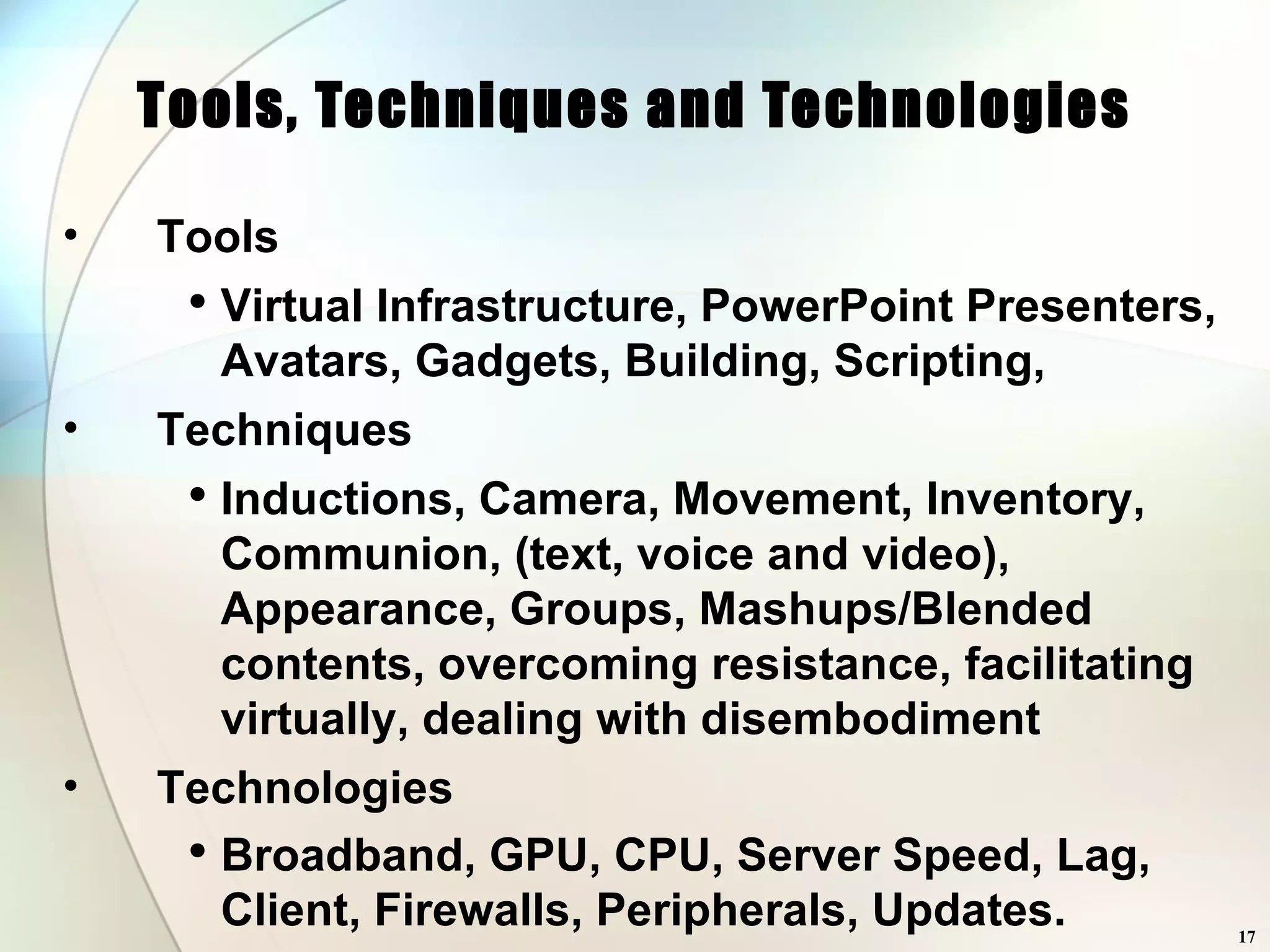 Tools, Techniques and Technologies Tools Virtual Infrastructure, PowerPoint Presenters, Avatars, Gadgets, Building, Scripting,  Techniques Inductions, Camera, Movement, Inventory, Communion, (text, voice and video), Appearance, Groups, Mashups/Blended contents, overcoming resistance, facilitating virtually, dealing with disembodiment Technologies Broadband, GPU, CPU, Server Speed, Lag, Client, Firewalls, Peripherals, Updates.  