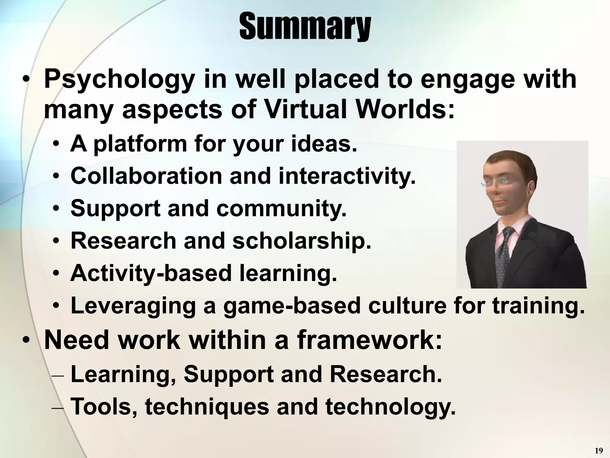 Psychology in well placed to engage with many aspects of Virtual Worlds: A platform for your ideas. Collaboration and interactivity. Support and community. Research and scholarship. Activity-based learning. Leveraging a game-based culture for training. Need work within a framework: Learning, Support and Research. Tools, techniques and technology. Summary 