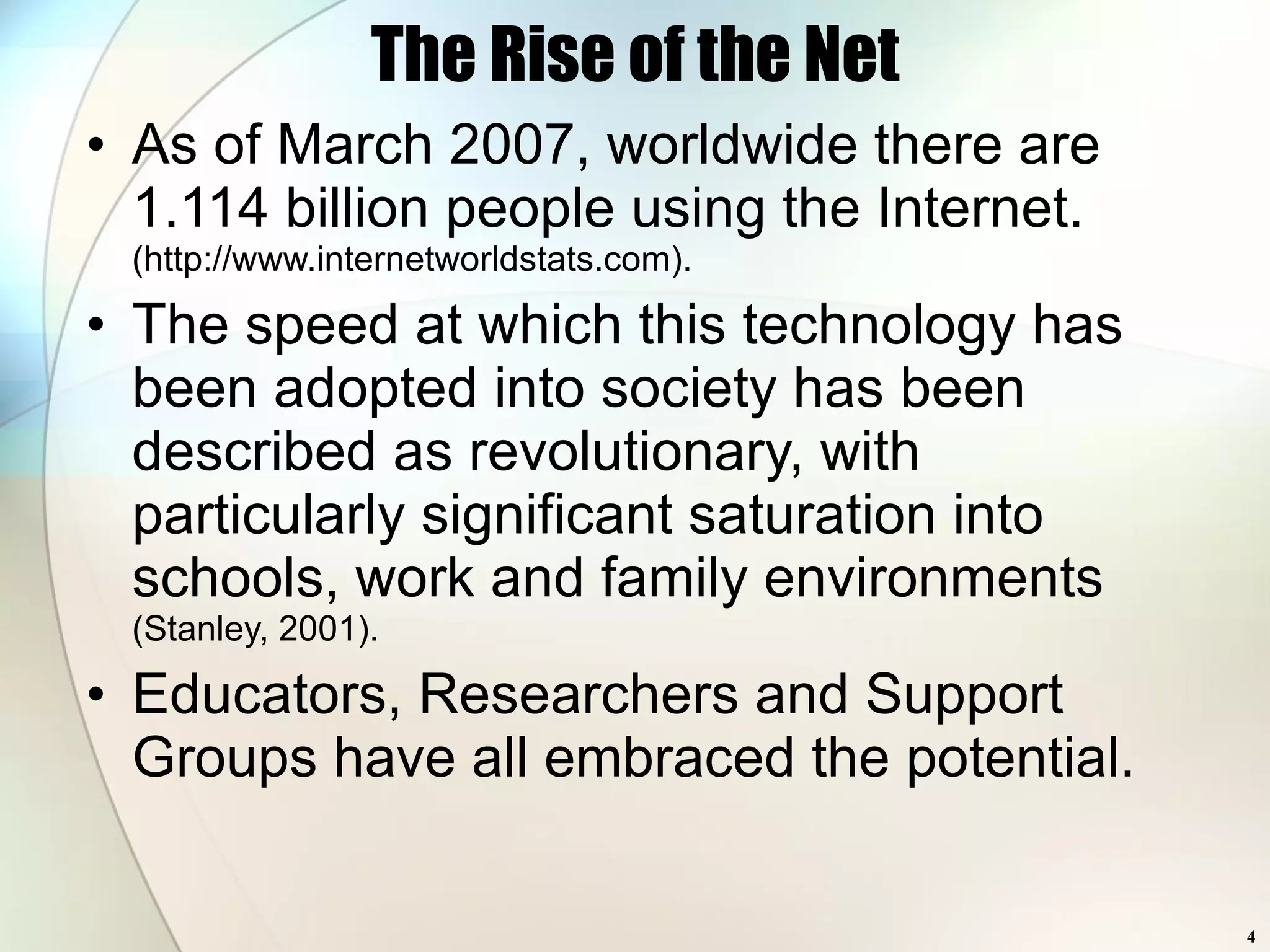 The Rise of the Net As of March 2007, worldwide there are 1.114 billion people using the Internet.  (http://www.internetworldstats.com). The speed at which this technology has been adopted into society has been described as revolutionary, with particularly significant saturation into schools, work and family environments   (Stanley, 2001). Educators, Researchers and Support Groups have all embraced the potential. 